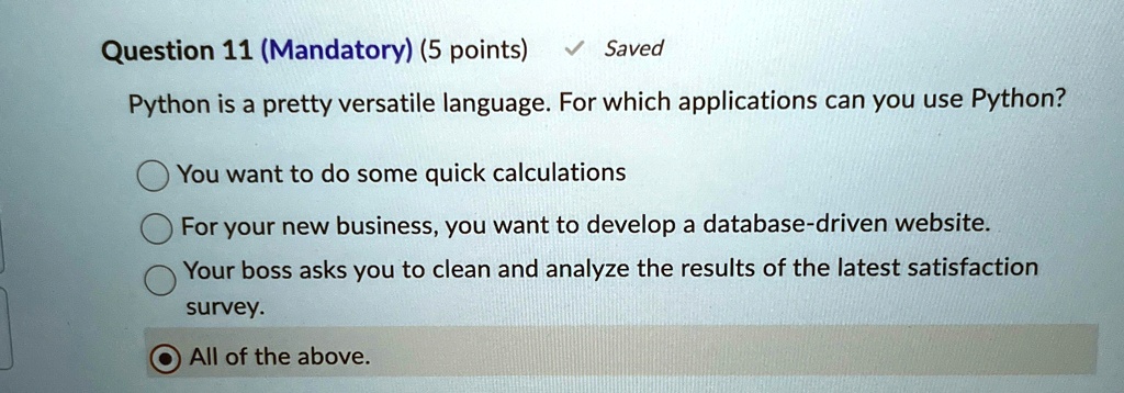 Question 11 (Mandatory) (5 points)
Saved
Python is a pretty versatile language. For which applications can you use Python?
You want to do some quick calculations
For your new business, you want to develop a database-driven website.
Your boss asks you to clean and analyze the results of the latest satisfaction
survey.
All of the above.