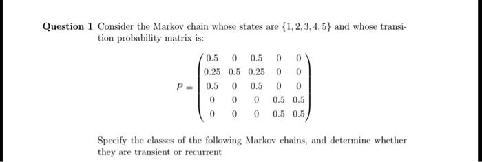 Consider the Markov chain whose states are 1,2,3,4,5 and whose transition probability matrix is:
P = eginpmatrix 0.5     0     0.5     0     0  0.25     0.5     0.25     0     0  0.5     0     0.5     0     0  0     0     0     0.5     0.5  0     0     0     0.5     0.5 endpmatrix
Specify the classes of the following Markov chains, and determine whether they are transient or recurrent