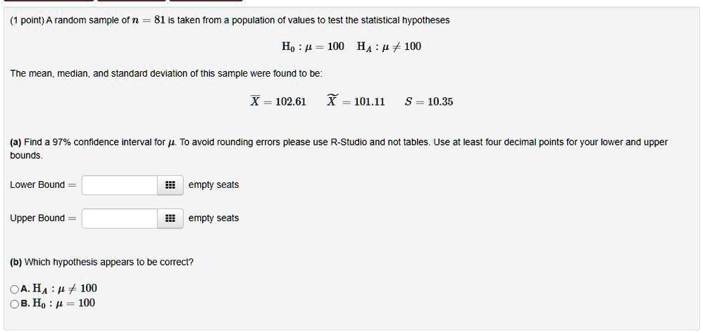 SOLVED: point) A random sample of n 81 is taken from population Of values  to test the statistical hypotheses Ho : p = 100 HA : # + 100 The mean,  median,