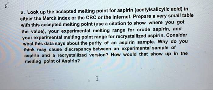 5. a. Look up the accepted melting point for aspirin (acetylsalicylic acid) in either the Merck Index or the CRC or the internet. Prepare a very small table with this accepted melting point (use a citation to show where you got the value), your experimental melting range for crude aspirin, and your experimental melting point range for recrystallized aspirin. Consider what this data says about the purity of an aspirin sample. Why do you think may cause discrepancy between an experimental sample of aspirin and a recrystallized version? How would that show up in the melting point of Aspirin?