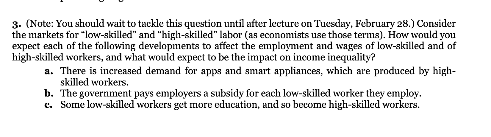 3. (Note: You should wait to tackle this question until after lecture on Tuesday, February 28.) Consider the markets for "low-skilled" and "high-skilled" labor (as economists use those terms). How would you expect each of the following developments to affect the employment and wages of low-skilled and of high-skilled workers, and what would expect to be the impact on income inequality?
a. There is increased demand for apps and smart appliances, which are produced by high-skilled workers.
b. The government pays employers a subsidy for each low-skilled worker they employ.
c. Some low-skilled workers get more education, and so become high-skilled workers.