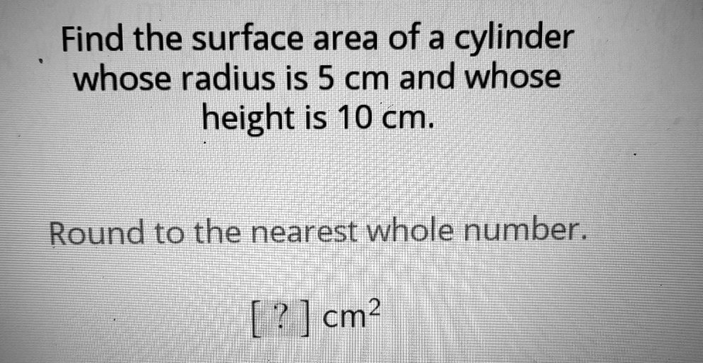 Find the surface area of a cylinder whose radius is 5 cm and whose height is 10 cm.
Round to the nearest whole number.
[?] cm²