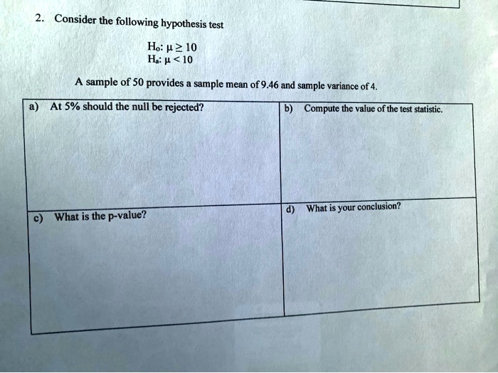 2. Consider the following hypothesis test

Ho: ? ? 10
Ha: ? < 10

A sample of 50 provides a sample mean of 9.46 and sample variance of 4.

a) At 5% should the null be rejected?
b) Compute the value of the test statistic.
c) What is the p-value?
d) What is your conclusion?