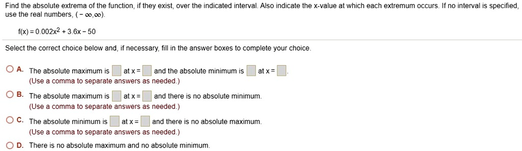 Find the absolute extrema of the function, if they exist, over the indicated interval. Also indicate the x-value at which each extremum occurs. If no interval is specified, use the real numbers, (-?,?).
f(x) = 0.002x^2 + 3.6x - 50
Select the correct choice below and, if necessary, fill in the answer boxes to complete your choice.
A. The absolute maximum is at x = and the absolute minimum is at x = .
(Use a comma to separate answers as needed.)
B. The absolute maximum is at x = and there is no absolute minimum.
(Use a comma to separate answers as needed.)
C. The absolute minimum is at x = and there is no absolute maximum.
(Use a comma to separate answers as needed.)
D. There is no absolute maximum and no absolute minimum.