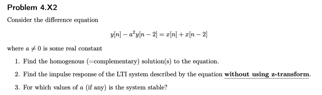 Problem 4.X2
Consider the difference equation
y[n] - a²y[n - 2] = x[n] + x[n - 2]
where a ? 0 is some real constant
1. Find the homogenous (=complementary) solution(s) to the equation.
2. Find the impulse response of the LTI system described by the equation without using z-transform.
3. For which values of a (if any) is the system stable?