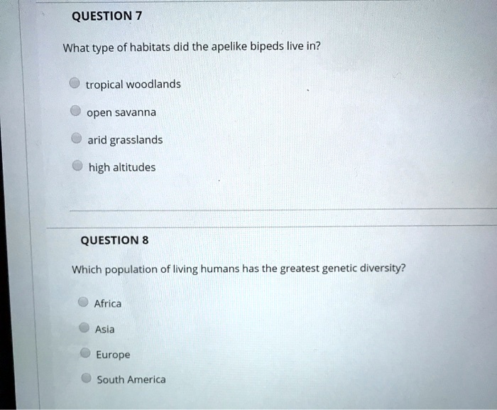 QUESTION 7
What type of habitats did the apelike bipeds live in?
tropical woodlands
open savanna
arid grasslands
high altitudes
QUESTION 8
Which population of living humans has the greatest genetic diversity?
Africa
Asia
Europe
South America