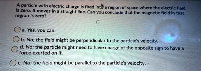 A particle with electric charge is fired into a region of space where the electric field
is zero. It moves in a straight line. Can you conclude that the magnetic field in that
region is zero?
a. Yes, you can.
b. No; the field might be perpendicular to the particle's velocity.
d. No; the particle might need to have charge of the opposite sign to have a
force exerted on it.
c. No; the field might be parallel to the particle's velocity.