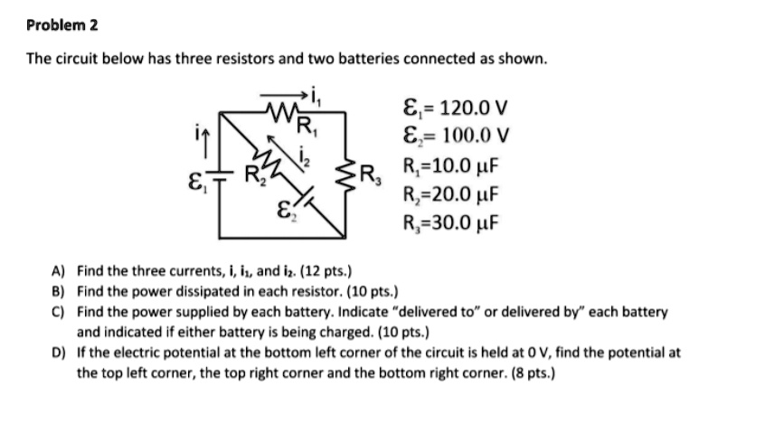 Problem 2
The circuit below has three resistors and two batteries connected as shown.
E1 = 120.0 V
E2 = 100.0 V
R1 = 10.0 ?
R2 = 20.0 ?
R3 = 30.0 ?

A) Find the three currents, i, i1, and i2. (12 pts.)
B) Find the power dissipated in each resistor. (10 pts.)
C) Find the power supplied by each battery. Indicate "delivered to" or "delivered by" each battery and indicate if either battery is being charged. (10 pts.)
D) If the electric potential at the bottom left corner of the circuit is held at 0 V, find the potential at the top left corner, the top right corner and the bottom right corner. (8 pts.)