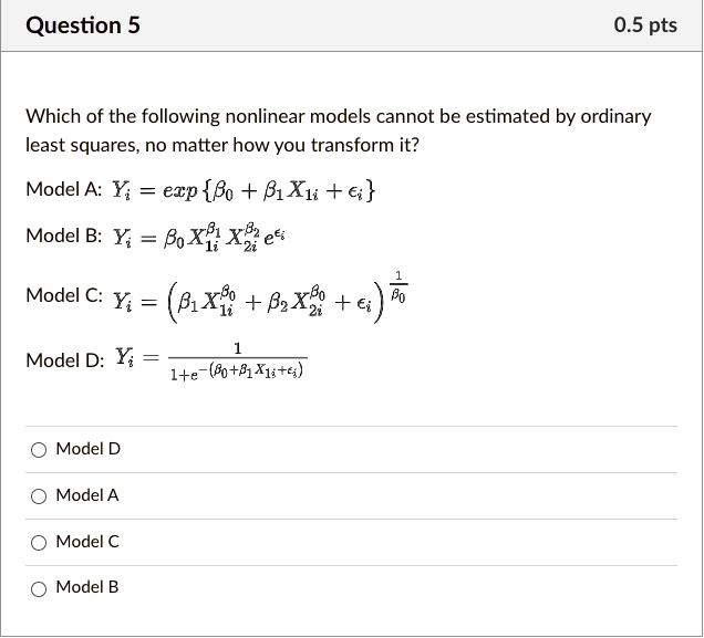 Which of the following nonlinear models cannot be estimated by ordinary least squares, no matter how you transform it?

Model A: Yi = exp?0 + ?1 X1i + ?i

Model B: Yi = ?0 X1i^?1 X2i^?2 e^?i

Model C: Yi = (?1 X1i^?0 + ?2 X2i^?0 + ?i)^1/?0

Model D: Yi = 1 / (1 + e^-(?0 + ?1 X1i + ?i))