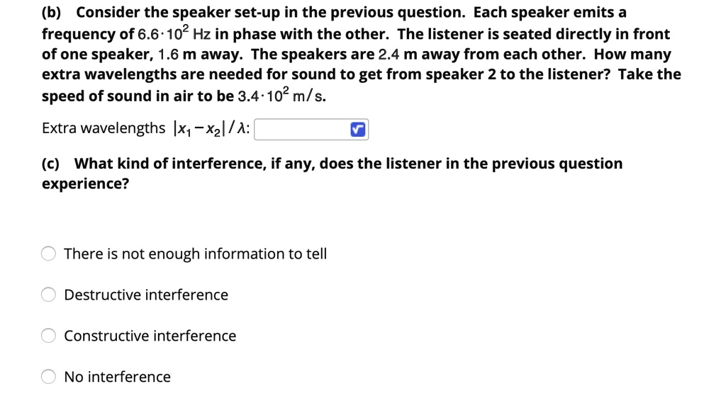 (b) Consider the speaker set-up in the previous question. Each speaker emits a frequency of 6.6 · 10^2 Hz in phase with the other. The listener is seated directly in front of one speaker, 1.6 m away. The speakers are 2.4 m away from each other. How many extra wavelengths are needed for sound to get from speaker 2 to the listener? Take the speed of sound in air to be 3.4 · 10^2 m/s.
Extra wavelengths |x1 - x2| / ?:
(c) What kind of interference, if any, does the listener in the previous question experience?
There is not enough information to tell
Destructive interference
Constructive interference
No interference