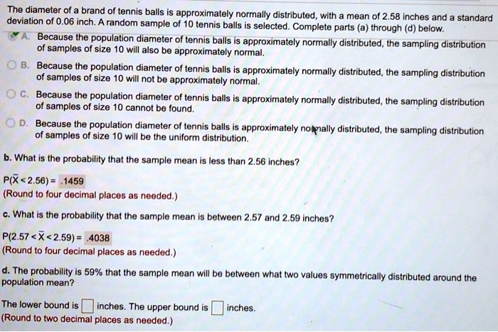 The diameter of a brand of tennis balls is approximately normally distributed, with a mean of 2.58 inches and a standard deviation of 0.06 inch. A random sample of 10 tennis balls is selected. Complete parts (a) through (d) below.
A. Because the population diameter of tennis balls is approximately normally distributed, the sampling distribution of samples of size 10 will also be approximately normal.
B. Because the population diameter of tennis balls is approximately normally distributed, the sampling distribution of samples of size 10 will not be approximately normal.
C. Because the population diameter of tennis balls is approximately normally distributed, the sampling distribution of samples of size 10 cannot be found.
D. Because the population diameter of tennis balls is approximately normally distributed, the sampling distribution of samples of size 10 will be the uniform distribution.
b. What is the probability that the sample mean is less than 2.56 inches?
P(X < 2.56) = .1459
(Round to four decimal places as needed.)
c. What is the probability that the sample mean is between 2.57 and 2.59 inches?
P(2.57 < X < 2.59) = .4038
(Round to four decimal places as needed.)
d. The probability is 59% that the sample mean will be between what two values symmetrically distributed around the population mean?
The lower bound is inches. The upper bound is inches.
(Round to two decimal places as needed.)
