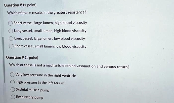 Question 8 (1 point)
Which of these results in the greatest resistance?
Short vessel, large lumen, high blood viscosity
Long vessel, small lumen, high blood viscosity
Long vessel, large lumen, low blood viscosity
Short vessel, small lumen, low blood viscosity
Question 9 (1 point)
Which of these is not a mechanism behind vasomotion and venous return?
Very low pressure in the right ventricle
High pressure in the left atrium
Skeletal muscle pump
Respiratory pump