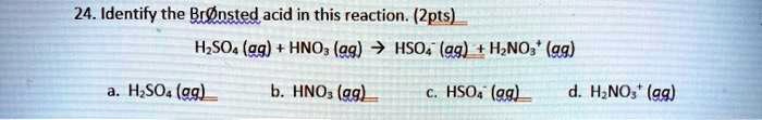 24. Identify the Br   nsted acid in this reaction. (2pts)
H2SO4 (aq) + HNO3 (aq) ? HSO4- (aq) + H2NO3+ (aq)
a. H2SO4 (aq)
b. HNO3 (aq)
c. HSO4- (aq)
d. H2NO3+ (aq)