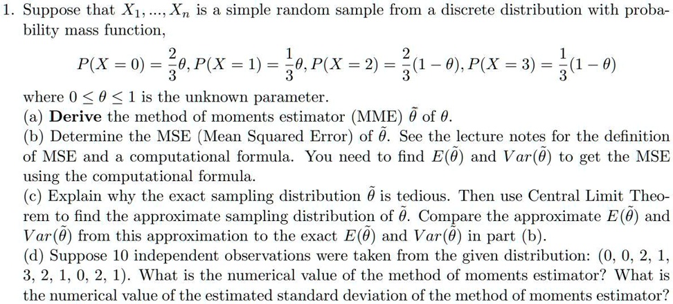 1. Suppose that X1, ..., Xn is a simple random sample from a discrete distribution with probability mass function, P(X = 0) = 2/3?, P(X = 1) = 1/3?, P(X = 2) = 2/3(1 - ?), P(X = 3) = 1/3(1 - ?) where 0 ? ? ? 1 is the unknown parameter. (a) Derive the method of moments estimator (MME) ?? of ?. (b) Determine the MSE (Mean Squared Error) of ??. See the lecture notes for the definition of MSE and a computational formula. You need to find E(??) and Var(??) to get the MSE using the computational formula. (c) Explain why the exact sampling distribution ?? is tedious. Then use Central Limit Theorem to find the approximate sampling distribution of ??. Compare the approximate E(??) and Var(??) from this approximation to the exact E(??) and Var(??) in part (b). (d) Suppose 10 independent observations were taken from the given distribution: (0, 0, 2, 1, 3, 2, 1, 0, 2, 1). What is the numerical value of the method of moments estimator? What is the numerical value of the estimated standard deviation of the method of moments estimator?
