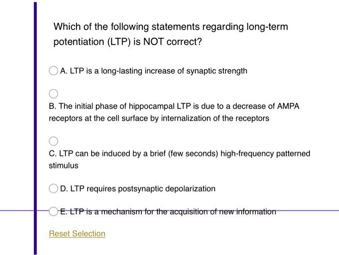 Which of the following statements regarding long-term potentiation (LTP) is NOT correct?

A. LTP is a long-lasting increase of synaptic strength
B. The initial phase of hippocampal LTP is due to a decrease of AMPA receptors at the cell surface by internalization of the receptors
C. LTP can be induced by a brief (few seconds) high-frequency patterned stimulus
D. LTP requires postsynaptic depolarization
E. LTP is a mechanism for the acquisition of new information

Reset Selection
