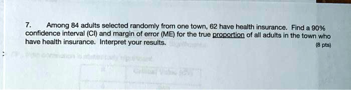 Among 84 adults selected randomly from one town, 62 have health insurance. Find a 90% confidence interval (CI) and margin of error (ME) for the true proportion of all adults in the town who have health insurance. Interpret your results.