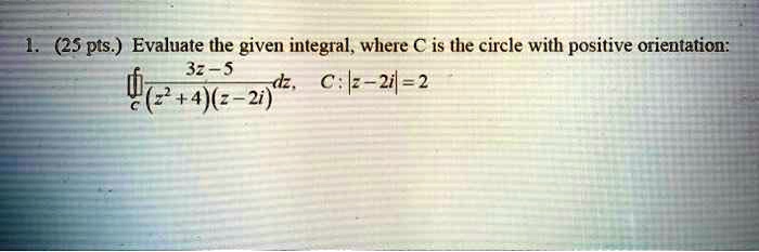 1. (25 pts.) Evaluate the given integral, where C is the circle with positive orientation: ?c (3z - 5) / ((z^2 + 4)(z - 2i)) dz, C: |z - 2i| = 2