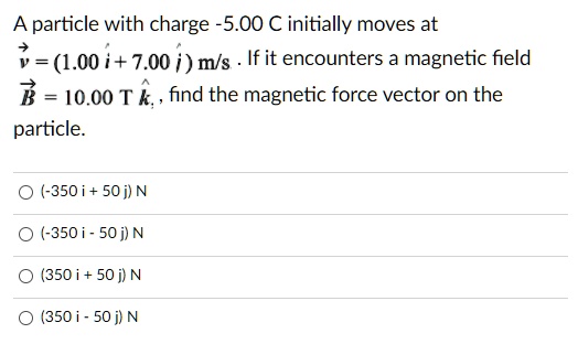 A particle with charge -5.00 C initially moves at (vecv = (1.00hati + 7.00hatj) m/s). If it encounters a magnetic field (vecB = 10.00 T hatk), find the magnetic force vector on the particle.

(-350 i + 50 j) N
(-350 i - 50 j) N
(350 i + 50 j) N
(350 i - 50 j) N