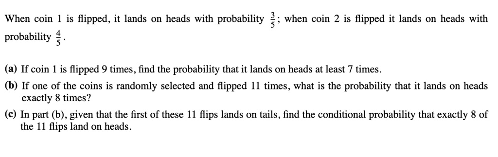 When coin 1 is flipped, it lands on heads with probability 3/5; when coin 2 is flipped it lands on heads with probability 4/5. (a) If coin 1 is flipped 9 times, find the probability that it lands on heads at least 7 times. (b) If one of the coins is randomly selected and flipped 11 times, what is the probability that it lands on heads exactly 8 times? (c) In part (b), given that the first of these 11 flips lands on tails, find the conditional probability that exactly 8 of the 11 flips land on heads.