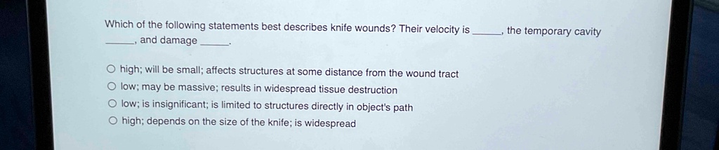 which of the following statements best describes knife wounds their velocity is  the temporary cavity  and damage  o high will be small affects structures at some distance fro 02902
