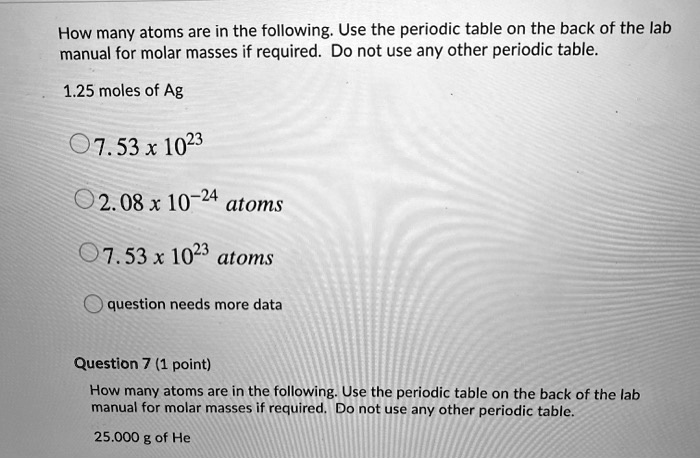 How many atoms are in the following. Use the periodic table on the back of the lab
manual for molar masses if required. Do not use any other periodic table.
1.25 moles of Ag
7.53 x 10^23
2.08 x 10^-24 atoms
7.53 x 10^23 atoms
question needs more data
Question 7 (1 point)
How many atoms are in the following. Use the periodic table on the back of the lab
manual for molar masses if required. Do not use any other periodic table.
25.000 g of He