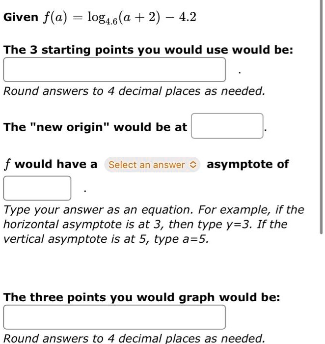 Given f(a) = log4.6(a + 2) - 4.2
The 3 starting points you would use would be:
Round answers to 4 decimal places as needed.
The n̈ew originẅould be at
f would have a asymptote of
Type your answer as an equation. For example, if the
horizontal asymptote is at 3, then type y=3. If the
vertical asymptote is at 5, type a=5.
The three points you would graph would be:
Round answers to 4 decimal places as needed.
