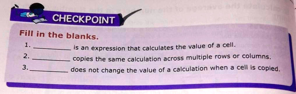 CHECKPOINT
Fill in the blanks.
1.  is an expression that calculates the value of a cell.
2.  copies the same calculation across multiple rows or columns.
3.  does not change the value of a calculation when a cell is copied.