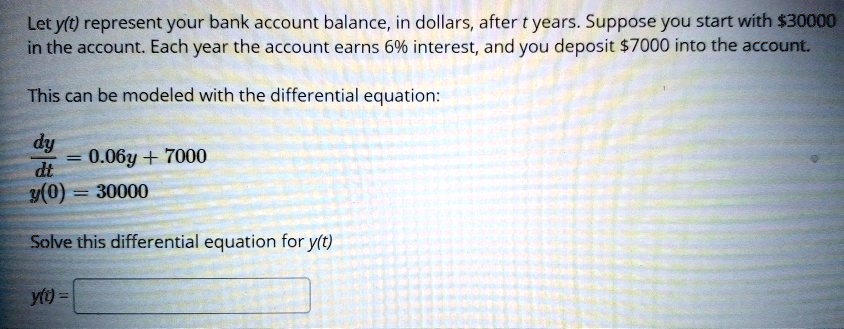 Let y(t) represent your bank account balance, in dollars, after t years. Suppose you start with 30000 in the account. Each year the account earns 6% interest, and you deposit $7000 into the account.
This can be modeled with the differential equation:fracdydt = 0.06y + 7000y(0) = 30000
Solve this differential equation for y(t)
y(t) =