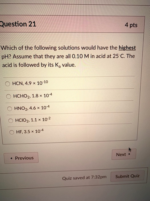 Which of the following solutions would have the highest pH? Assume that they are all 0.10 M in acid at 25°C. The acid is followed by its Ka value.

HCN, 4.9 × 10?¹?
HCHO?, 1.8 × 10??
HNO?, 4.6 × 10??
HClO?, 1.1 × 10?²
HF, 3.5 × 10??