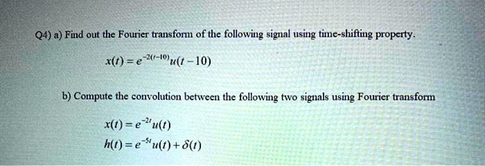 a) Find out the Fourier transform of the following signal using time-shifting property.
x(t) = e^-2(t-10)u(t - 10)
b) Compute the convolution between the following two signals using Fourier transform
x(t) = e^-2tu(t)
h(t) = e^-5tu(t) + ?(t)