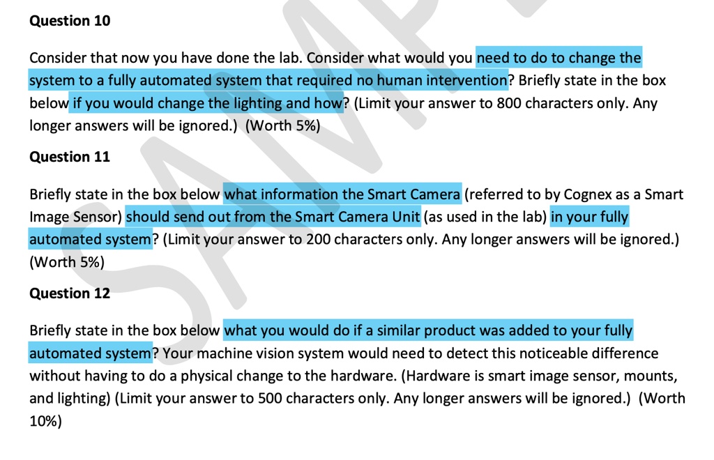 Question 10
Consider that now you have done the lab. Consider what would you need to do to change the
system to a fully automated system that required no human intervention? Briefly state in the box
below if you would change the lighting and how? (Limit your answer to 800 characters only. Any
longer answers will be ignored.) (Worth 5%)
Question 11
Briefly state in the box below what information the Smart Camera (referred to by Cognex as a Smart
Image Sensor) should send out from the Smart Camera Unit (as used in the lab) in your fully
automated system? (Limit your answer to 200 characters only. Any longer answers will be ignored.)
(Worth 5%)
Question 12
Briefly state in the box below what you would do if a similar product was added to your fully
automated system? Your machine vision system would need to detect this noticeable difference
without having to do a physical change to the hardware. (Hardware is smart image sensor, mounts,
and lighting) (Limit your answer to 500 characters only. Any longer answers will be ignored.) (Worth
10%)