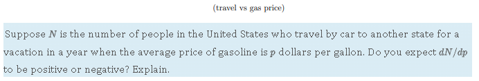(travel vs gas price)
Suppose ( N ) is the number of people in the United States who travel by car to another state for a vacation in a year when the average price of gasoline is ( p ) dollars per gallon. Do you expect ( d N / d p ) to be positive or negative? Explain.