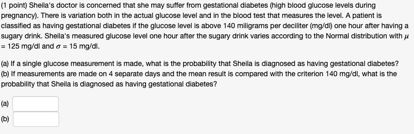 Sheila's doctor is concerned that she may suffer from gestational diabetes (high blood glucose levels during pregnancy). There is variation both in the actual glucose level and in the blood test that measures the level. A patient is classified as having gestational diabetes if the glucose level is above 140 miligrams per deciliter (mg/dl) one hour after having a sugary drink. Sheila's measured glucose level one hour after the sugary drink varies according to the Normal distribution with ? = 125 mg/dl and ? = 15 mg/dl.
(a) If a single glucose measurement is made, what is the probability that Sheila is diagnosed as having gestational diabetes?
(b) If measurements are made on 4 separate days and the mean result is compared with the criterion 140 mg/dl, what is the probability that Sheila is diagnosed as having gestational diabetes?