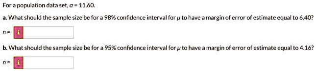For a population data set, sigma = 11.60.
a. What should the sample size be for a 98% confidence interval for $mu$ to have a margin of error of estimate equal to 6.40?
n=
b. What should the sample size be for a 95% confidence interval for $mu$ to have a margin of error of estimate equal to 4.16?
n=