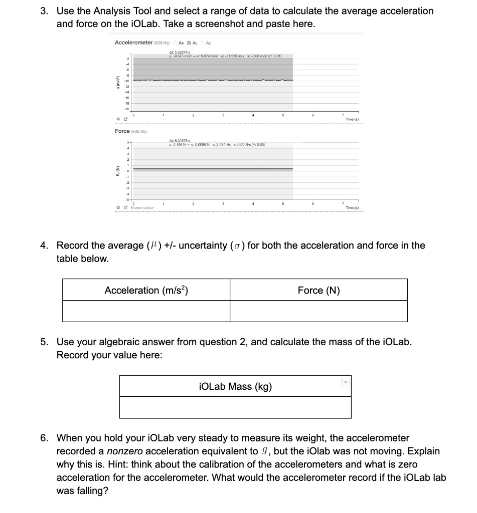 3. Use the Analysis Tool and select a range of data to calculate the average acceleration
and force on the iOLab. Take a screenshot and paste here.

4. Record the average (?) +/- uncertainty (?) for both the acceleration and force in the
table below.

Acceleration (m/s²)
Force (N)

5. Use your algebraic answer from question 2, and calculate the mass of the iOLab.
Record your value here:

iOLab Mass (kg)

6. When you hold your iOLab very steady to measure its weight, the accelerometer
recorded a nonzero acceleration equivalent to g, but the iOlab was not moving. Explain
why this is. Hint: think about the calibration of the accelerometers and what is zero
acceleration for the accelerometer. What would the accelerometer record if the iOLab lab
was falling?