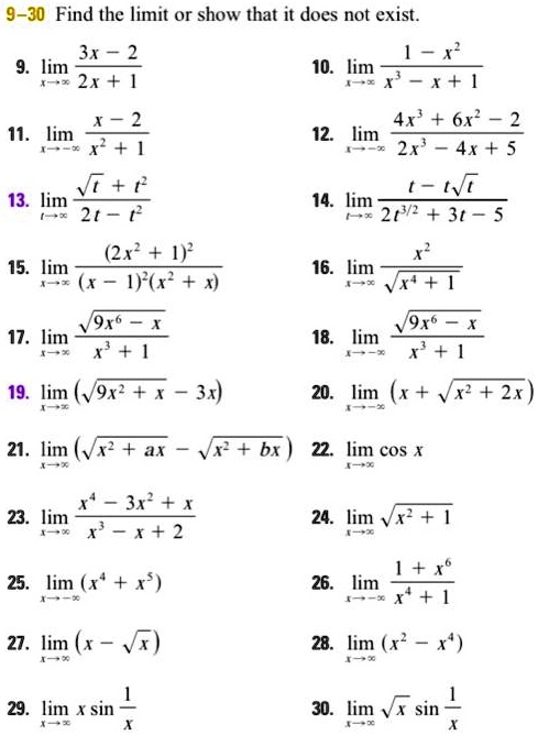 9–30 Find the limit or show that it does not exist.

9. limx ? ? rac3x - 22x + 1
10. limx ? ? rac1 - x^2x^3 - x + 1
11. limx ? -? racx - 2x^2 + 1
12. limx ? -? rac4x^3 + 6x^2 - 22x^3 - 4x + 5
13. limt ? ? rac?t + t^22t - t^2
14. limt ? ? ract - t?t2t^3/2 + 3t - 5
15. limx ? ? rac(2x^2 + 1)^2(x - 1)^2(x^2 + x)
16. limx ? ? racx^2?x^4 + 1
17. limx ? ? rac?9x^6 - xx^3 + 1
18. limx ? -? rac?9x^6 - xx^3 + 1
19. limx ? ? (?9x^2 + x - 3x)
20. limx ? -? (x + ?x^2 + 2x)
21. limx ? ? (?x^2 + ax - ?x^2 + bx)
22. limx ? ? cos x
23. limx ? ? racx^4 - 3x^2 + xx^3 - x + 2
24. limx ? ? ?x^2 + 1
25. limx ? -? (x^4 + x^5)
26. limx ? -? rac1 + x^6x^4 + 1
27. limx ? ? (x - ?x)
28. limx ? ? (x^2 - x^4)
29. limx ? ? x sin rac1x
30. limx ? ? ?x sin rac1x