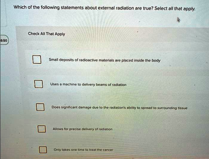 Which of the following statements about external radiation are true? Select all that apply.
Check All That Apply
Small deposits of radioactive materials are placed inside the body
Uses a machine to delivery beams of radiation
Does significant damage due to the radiation's ability to spread to surrounding tissue
Allows for precise delivery of radiation
Only takes one time to treat the cancer