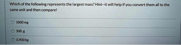 Which of the following represents the largest mass? Hint–it will help if you convert them all to the same unit and then compare!
1000 mg
500. g
0.900 kg