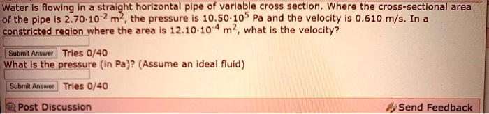 Water is flowing in a straight horizontal pipe of variable cross section. Where the cross-sectional area of the pipe is 2.70·10^-2 m^2, the pressure is 10.50·10^5 Pa and the velocity is 0.610 m/s. In a constricted region where the area is 12.10·10^-4 m^2, what is the velocity?
What is the pressure (in Pa)? (Assume an ideal fluid)
