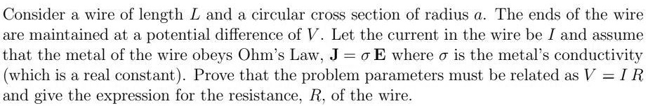 Consider a wire of length L and a circular cross section of radius a. The ends of the wire are maintained at a potential difference of V. Let the current in the wire be I and assume that the metal of the wire obeys Ohm's Law, J = ? E where ? is the metal's conductivity (which is a real constant). Prove that the problem parameters must be related as V = I R and give the expression for the resistance, R, of the wire.