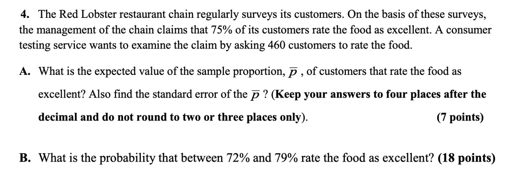 4. The Red Lobster restaurant chain regularly surveys its customers. On the basis of these surveys,
the management of the chain claims that 75% of its customers rate the food as excellent. A consumer
testing service wants to examine the claim by asking 460 customers to rate the food.
A. What is the expected value of the sample proportion, p̅, of customers that rate the food as
excellent? Also find the standard error of the p̅? (Keep your answers to four places after the
decimal and do not round to two or three places only).
(7 points)
B. What is the probability that between 72% and 79% rate the food as excellent? (18 points)