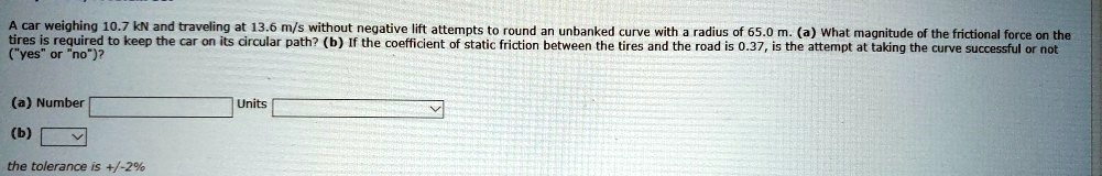 A car weighing 10.7 kN and traveling at 13.6 m/s without negative lift attempts to round an unbanked curve with a radius of 65.0 m. (a) What magnitude of the frictional force on the tires is required to keep the car on its circular path? (b) If the coefficient of static friction between the tires and the road is 0.37, is the attempt at taking the curve successful or not ("yes" or "no")?