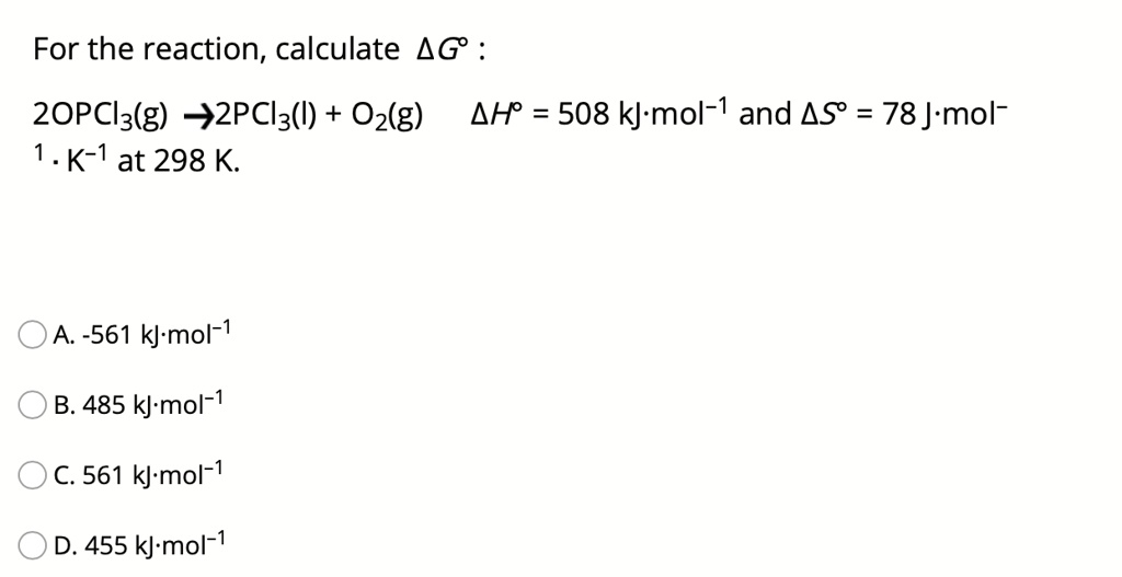 For the reaction, calculate ?G° :
2OPCl3(g) ? 2PCl3(l) + O2(g) ?H° = 508 kJ·mol?¹ and ?S° = 78 J·mol?¹ · K?¹ at 298 K.

A. -561 kJ·mol?¹
B. 485 kJ·mol?¹
C. 561 kJ·mol?¹
D. 455 kJ·mol?¹