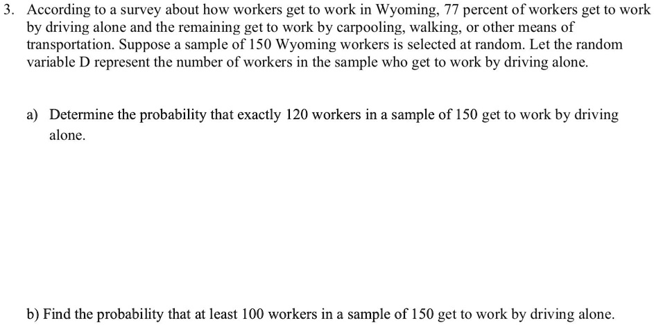 3. According to a survey about how workers get to work in Wyoming, 77 percent of workers get to work
by driving alone and the remaining get to work by carpooling, walking, or other means of
transportation. Suppose a sample of 150 Wyoming workers is selected at random. Let the random
variable D represent the number of workers in the sample who get to work by driving alone.
a) Determine the probability that exactly 120 workers in a sample of 150 get to work by driving
alone.
b) Find the probability that at least 100 workers in a sample of 150 get to work by driving alone.