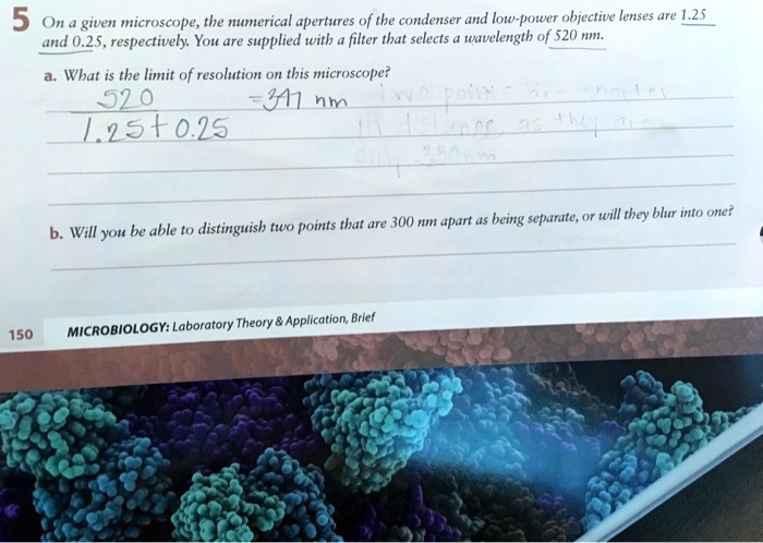 5 On a given microscope, the numerical apertures of the condenser and low-power objective lenses are 1.25 and 0.25, respectively. You are supplied with a filter that selects a wavelength of 520 nm.
a. What is the limit of resolution on this microscope?
520 / (1.25 + 0.25) = 347 nm
b. Will you be able to distinguish two points that are 300 nm apart as being separate, or will they blur into one?
MICROBIOLOGY: Laboratory Theory     Application, Brief