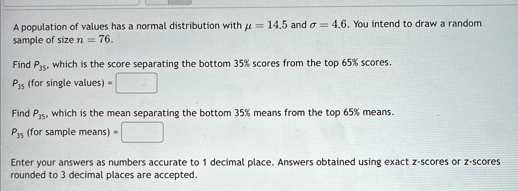 A population of values has a normal distribution with μ = 14.5 and σ = 4.6. You intend to draw a random
sample of size n = 76.
Find P35, which is the score separating the bottom 35% scores from the top 65% scores.
P35 (for single values) = 
Find P35, which is the mean separating the bottom 35% means from the top 65% means.
P35 (for sample means) = 
Enter your answers as numbers accurate to 1 decimal place. Answers obtained using exact z-scores or z-scores
rounded to 3 decimal places are accepted.