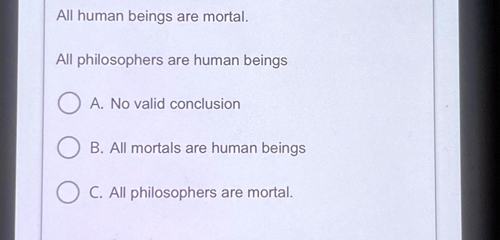 All human beings are mortal.
All philosophers are human beings
A. No valid conclusion
B. All mortals are human beings
C. All philosophers are mortal.