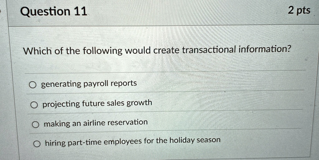 2 pts
Question 11
Which of the following would create transactional information?
Ogenerating payroll reports
Oprojecting future sales growth
Omaking an airline reservation
Ohiring part-time employees for the holiday season