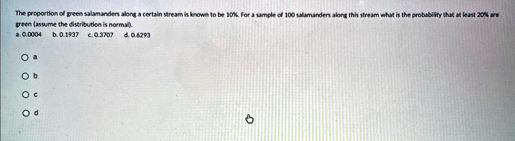 The proportion of green salamanders along a certain stream is known to be 10%. For a sample of 100 salamanders along this stream what is the probability that at least 20% are green (assume the distribution is normal).
a. 0.0004
b. 0.1937
c. 0.3707
d. 0.6293