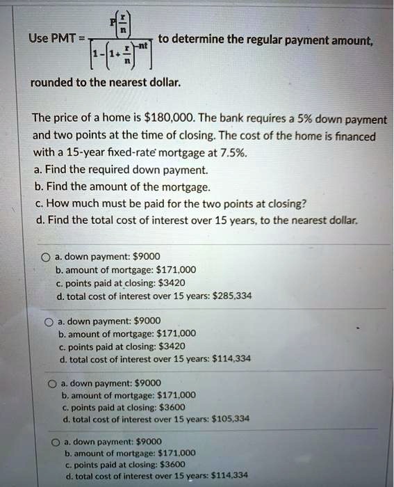 Use PMT = P(r/n) / [1 - (1 + r/n)^-nt] to determine the regular payment amount, rounded to the nearest dollar. The price of a home is 180,000. The bank requires a 5% down payment and two points at the time of closing. The cost of the home is financed with a 15-year fixed-rate mortgage at 7.5%. a. Find the required down payment. b. Find the amount of the mortgage. c. How much must be paid for the two points at closing? d. Find the total cost of interest over 15 years, to the nearest dollar. a. down payment: $9000 b. amount of mortgage: $171,000 c. points paid at closing: $3420 d. total cost of interest over 15 years: $285,334 a. down payment: $9000 b. amount of mortgage: $171,000 c. points paid at closing: $3420 d. total cost of interest over 15 years: $114,334 a. down payment: $9000 b. amount of mortgage: $171,000 c. points paid at closing: $3600 d. total cost of interest over 15 years: $105,334 a. down payment: $9000 b. amount of mortgage: $171,000 c. points paid at closing: $3600 d. total cost of interest over 15 years: $114,334